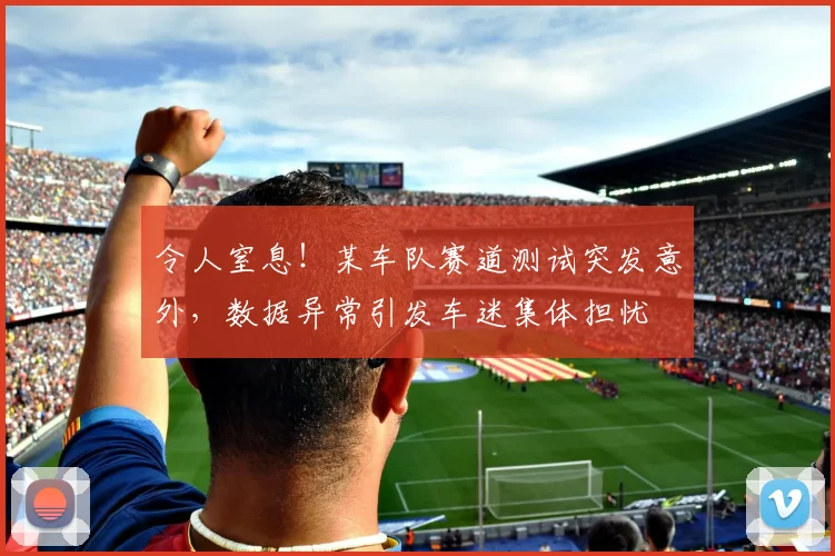 令人窒息!某车队赛道测试突发意外,数据异常引发车迷集体担忧